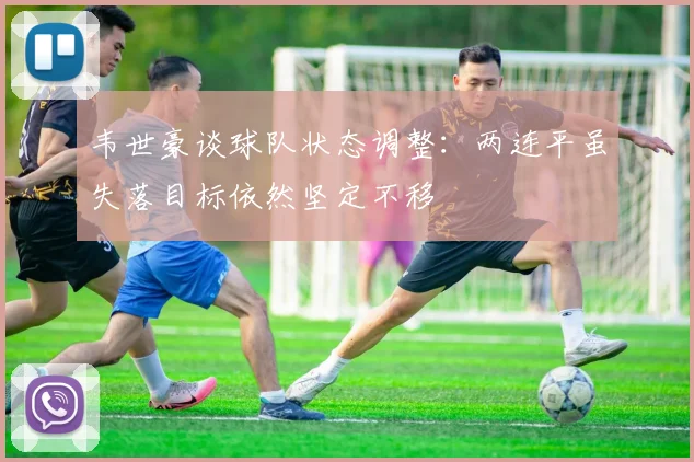 韦世豪谈球队状态调整:两连平虽失落目标依然坚定不移