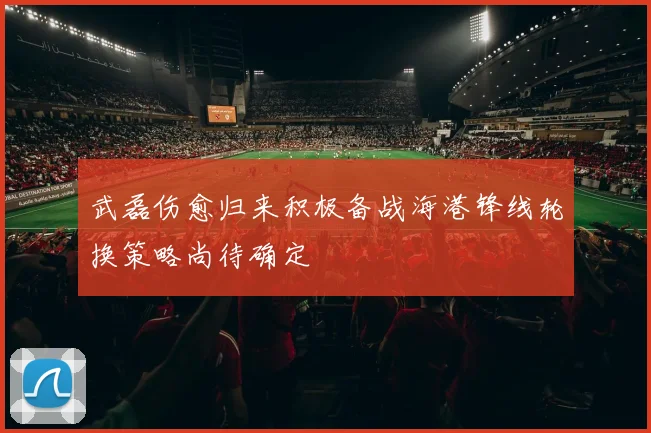 武磊伤愈归来积极备战海港锋线轮换策略尚待确定
