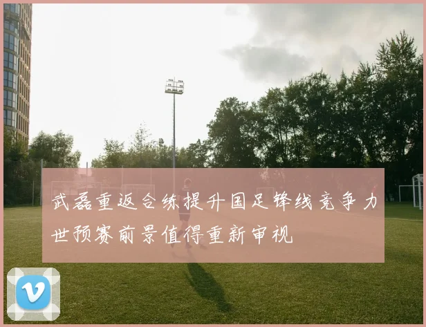武磊重返合练提升国足锋线竞争力世预赛前景值得重新审视