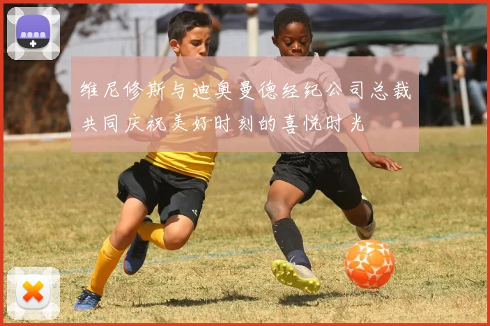 维尼修斯与迪奥曼德经纪公司总裁共同庆祝美好时刻的喜悦时光
