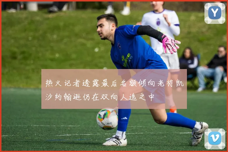 热火记者透露最后名额倾向老将凯沙约翰逊仍在双向人选之中