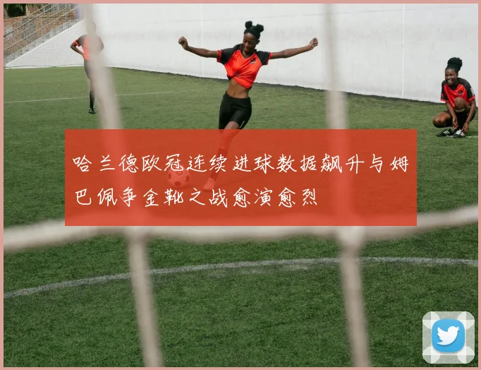 哈兰德欧冠连续进球数据飙升与姆巴佩争金靴之战愈演愈烈