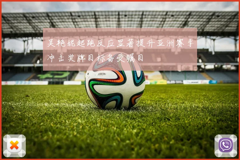 吴艳妮起跑反应显著提升亚洲赛季冲击奖牌目标备受瞩目