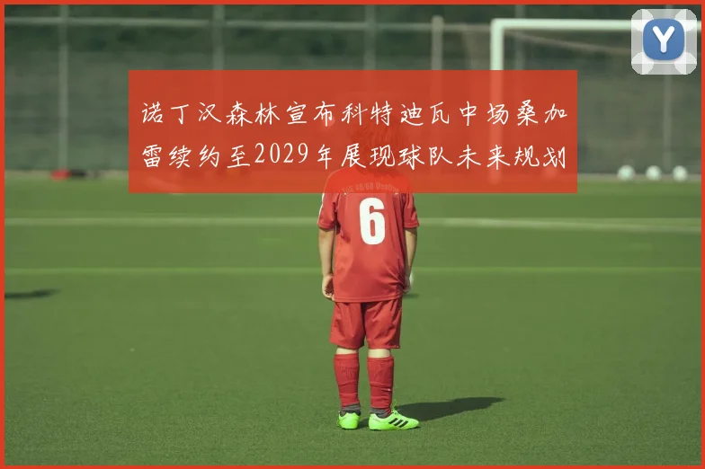 诺丁汉森林宣布科特迪瓦中场桑加雷续约至2029年展现球队未来规划