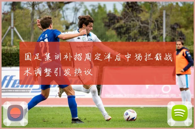 国足集训补招周定洋后中场拦截战术调整引发热议