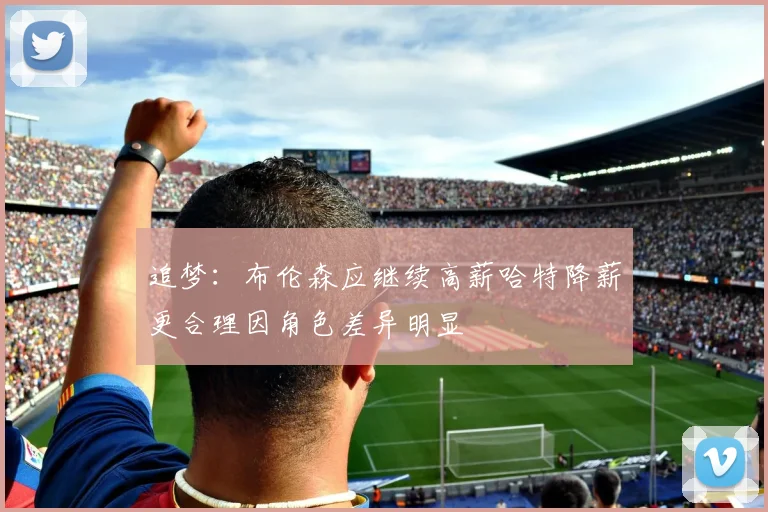 追梦:布伦森应继续高薪哈特降薪更合理因角色差异明显