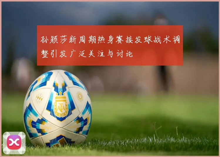 孙颖莎新周期热身赛接发球战术调整引发广泛关注与讨论
