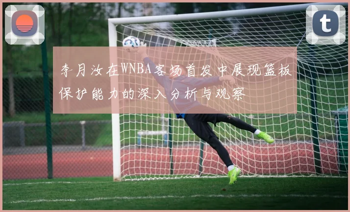 李月汝在WNBA客场首发中展现篮板保护能力的深入分析与观察